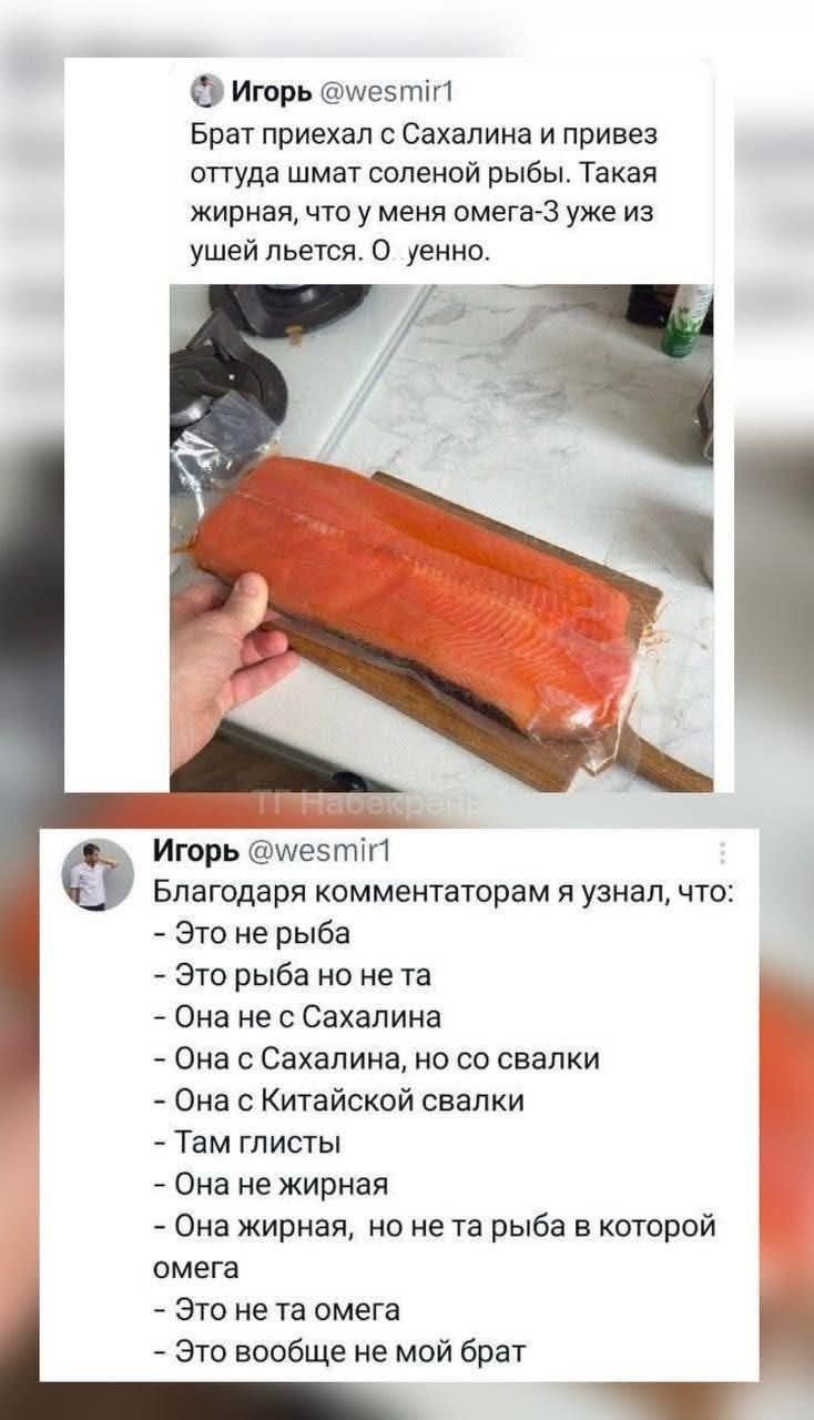 @ Игорь @миестиг!

Брат приехал с Сахалина и привез
оттуда шмат соленой рыбы. Такая
жирная, что у меня омега-З уже из
ушей льется. О уенно.

Игорь @\мез !1
Благодаря комментаторам я узнал, что:
- Это не рыба

- Это рыба но не та

- Она не с Сахалина

- Она с Сахалина, но со свалки

- Она с Китайской свалки

- Там глисты \
- Она не жирная

- Она жирная, но не та рыба в которой
омега

- Это нета омега
- Это вообще не мой брат

