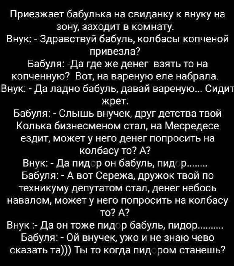 Приезжает бабулька на свиданку к внуку на зону, заходит в комнату.
Внук: - Здравствуй бабуль, колбасы копченой привезла?
Бабуля: -Да где же деньги взять то на копченую? Вот, на вареную еле набрала.
Внук: - Да ладно бабуль, давай вареную... Сидит жрет.
Бабуля: - Слыш внук, друг детства твой Колька бизнесменом стал, на Мерседесе ездит, может у него денег попросить на колбасу то? А?
Внук: - Да он тоже пидор бабуль, пидор.
Бабуля: - Ой внучек, ужо и не знаю чего сказать та))) Ты то когда пидором станешь?