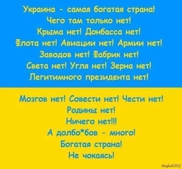 Украина - самая богатая страна! Чего там только нет! Крыма нет! Донбасса нет! Флота нет! Авиации нет! Армии нет! Заводов нет! Фабрик нет! Света нет! Угля нет! Зерна нет! Легитимного президентанет!

Мозгов нет! Совести нет! Чести нет! Родины нет! Ничего нет!!! А долбо*бов - много! Богатая страна! Не чокаясь!