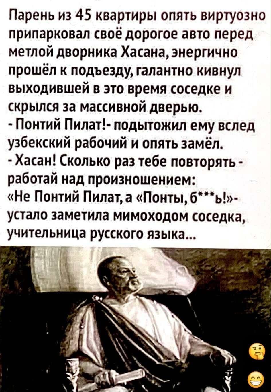 Парень из 45 квартиры опять виртуозно припарковал своё дорогое авто перед метлой дворника Хасана, энергично прошёл к подъезду, галантно кивнул вышедшей в это время соседке и скрылся за массивной дверью. - Не Понтий Пилат, а ПонтЫ, б***ь! - устало заметила соседка, учительница русского языка.