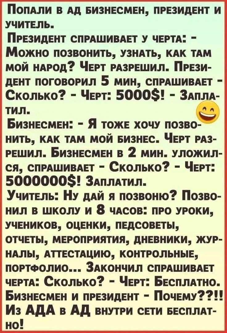Попали в ад бизнесмен, президент и учитель. Президент спрашивает у черта: - Можно позвонить, узнать, как там мой народ? Черту позволил. Президент говорит 5 мин, спрашивает: - Сколько? - Черт: 5000$. Заплатил. Бизнесмен: - Я тоже хочу позвонить, как там мой бизнес. Черту разрешили. Бизнесмен в 2 мин уложился, спрашивает: - Сколько? - Черt: 500000$. Заплатил. Учитель: - Ну давай и я позвоню? Позвонил в школу и 8 часов: про уроки, учеников, оценки, педсоветы, отчеты, мероприятия, дневники, журналы, аттестации, контрольные, портфолио... Закончил спрашивает черт: - Сколько? - Черt: Бесплатно. Бизнесмен и президент: - Почему??? Из АДА в АД внутри сети бесплатно!