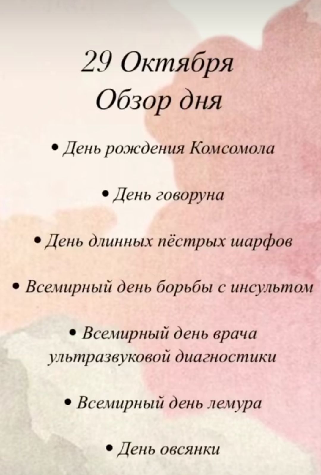 29 Октября
Обзор дня
• День рождения Комсомола
• День говоруна
• День длинных пёстрых шарфов
• Всемирный день борьбы с инсультом
• Всемирный день врача ультразвуковой диагностики
• Всемирный день лемура
• День овсянки