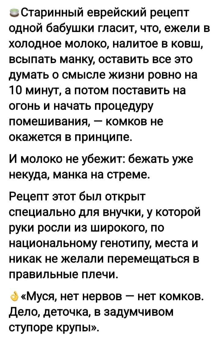 🥬Старинный еврейский рецепт одной бабушки гласит, что, если в холодное молоко, налитое в ковш, выпасть манку, оставить все это думать о смысле жизни ровно на 10 минут, а потом поставить на огонь и начать помешивание — комков не окажется в принципе. И молоко не убежит: бежать уже некуда, манка на стрёмe. Рецепт этот был открыт специально для внучки, у которой руки росли из широкого по национальному генотипу места и никак не желали перемещаться в правильные плечи. «Муса, нет нервов — нет комков. Дело, деточка, в задумчивом ступоре крупы.»