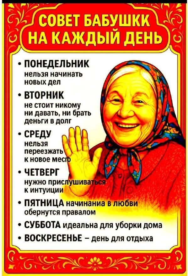 СОВЕТ БАБУШКИ НА КАЖДЫЙ ДЕНЬ
ПОНЕДЕЛЬНИК — нельзя начинать новых дел
ВТОРНИК — не стоит никому ни давать, ни брать деньги и в долг
СРЕДУ — нельзя переезжать к новое место
ЧЕТВЕРГ — нужно прислушиваться к интуиции
ПЯТНИЦА — начинания в любви обернуться правдой
СУББОТА — идеальн для уборки дома
ВОСКРЕСЕНЬ — день для отдыха