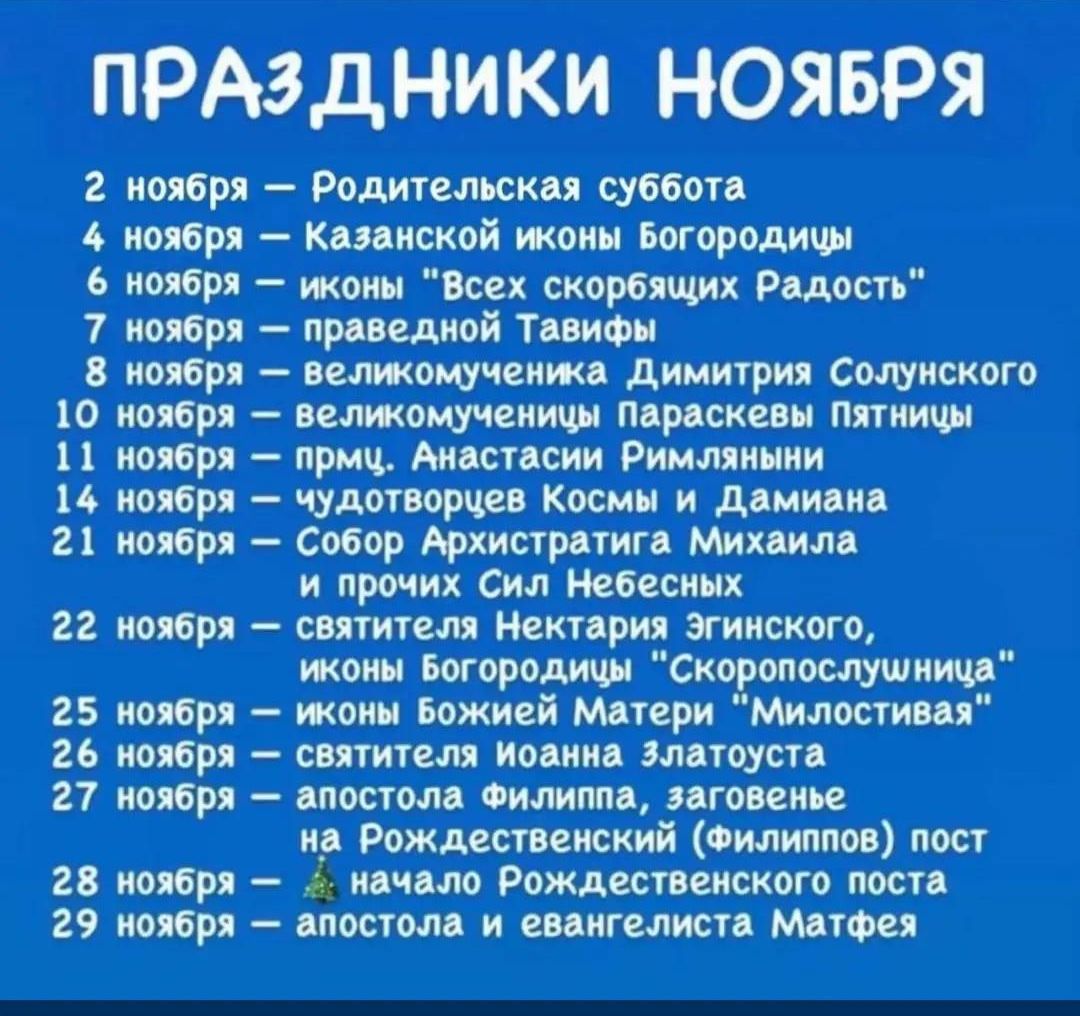 Праздники ноября: 2 — Родительская суббота; 4 — Казанской иконы Богородицы; 6 — иконы «Всех скорбящих Радость»; 7 — праведной Тавифы; 8 — великомученица Димитрия Солонского; 9 — великомученица Параскевы Пятницы; 21 — Собор Архистратига Михаила и прочих Сил Небесных; 22 — святителя Нектария Эгинского; 25 — иконы Божией Матери «Милостивая»; 27 — апостола Филиппа.