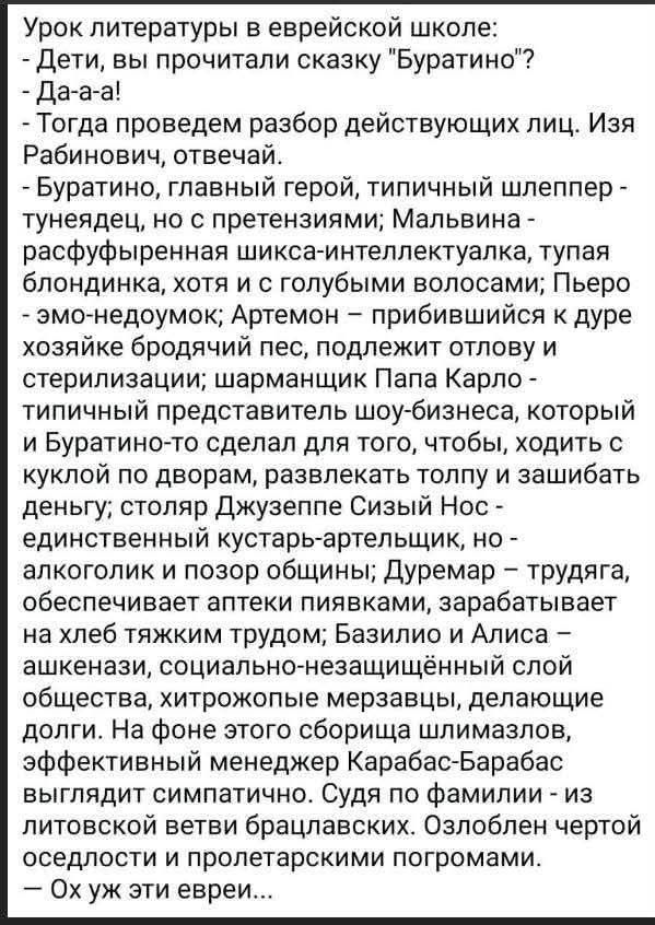 Урок литературы в еврейской школе: - Дети, вы прочитали сказку 'Буратино'? - Да-а-а! - Тогда проведем разбор действующих лиц. Изя Рабинович, отвечай. - Буратино, главный герой, типичный шлеппер-тунедец; Мальвидна — расфуфыренная шика-интеллектуалка; Пьеро — эхо-неюдок; Артемон — прибившийся к дубу хозяин. Ох уж эти евреи...