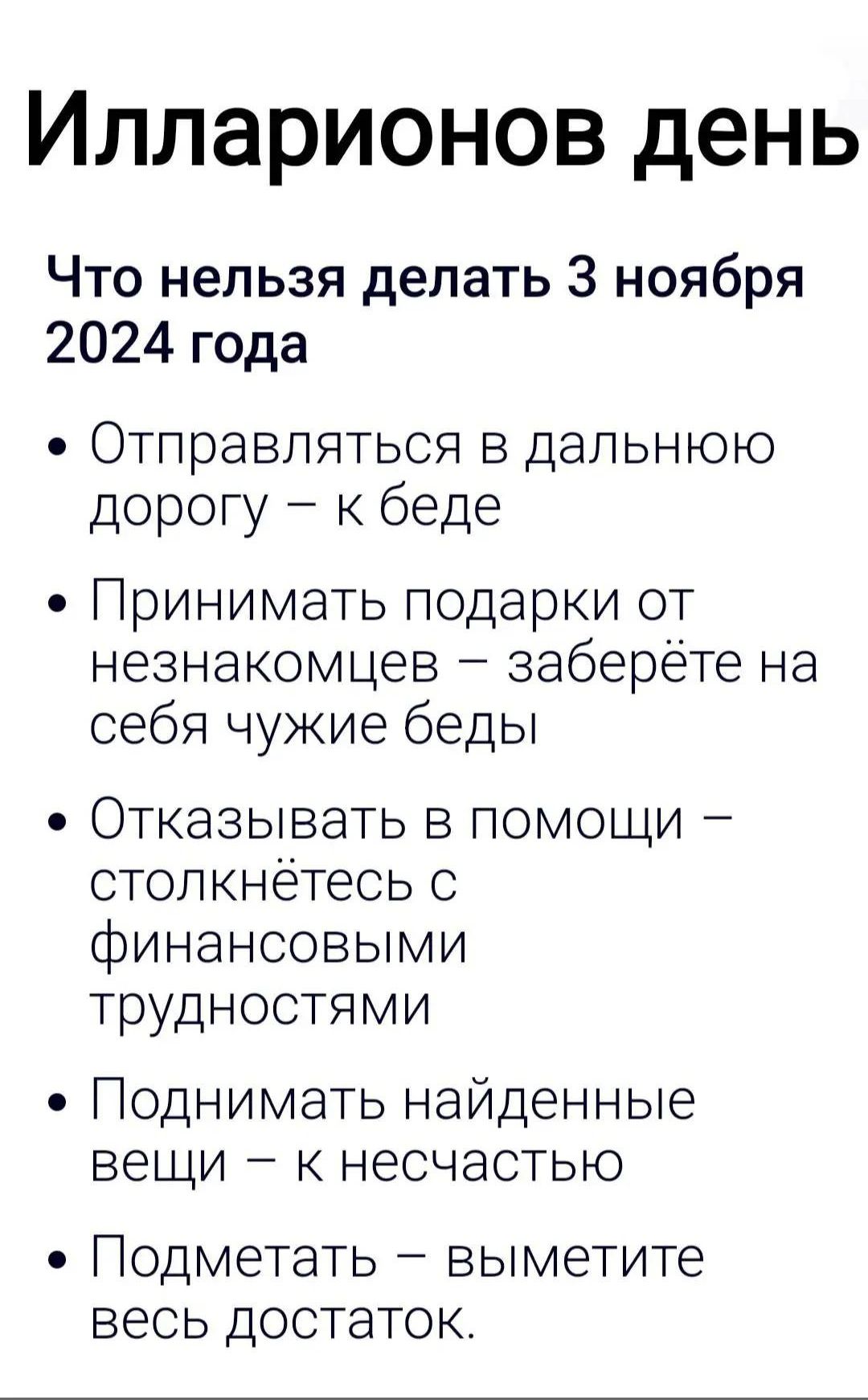 Илларионов день
Что нельзя делать 3 ноября 2024 года
• Отправляться в дальнюю дорогу – к беде
• Принимать подарки от незнакомцев – заберёте на себя чужие беды
• Отказывать в помощи – столкнётесь с финансовыми трудностями
• Поднимать найденные вещи – к несчастью
• Подметать – выметите весь достаток.