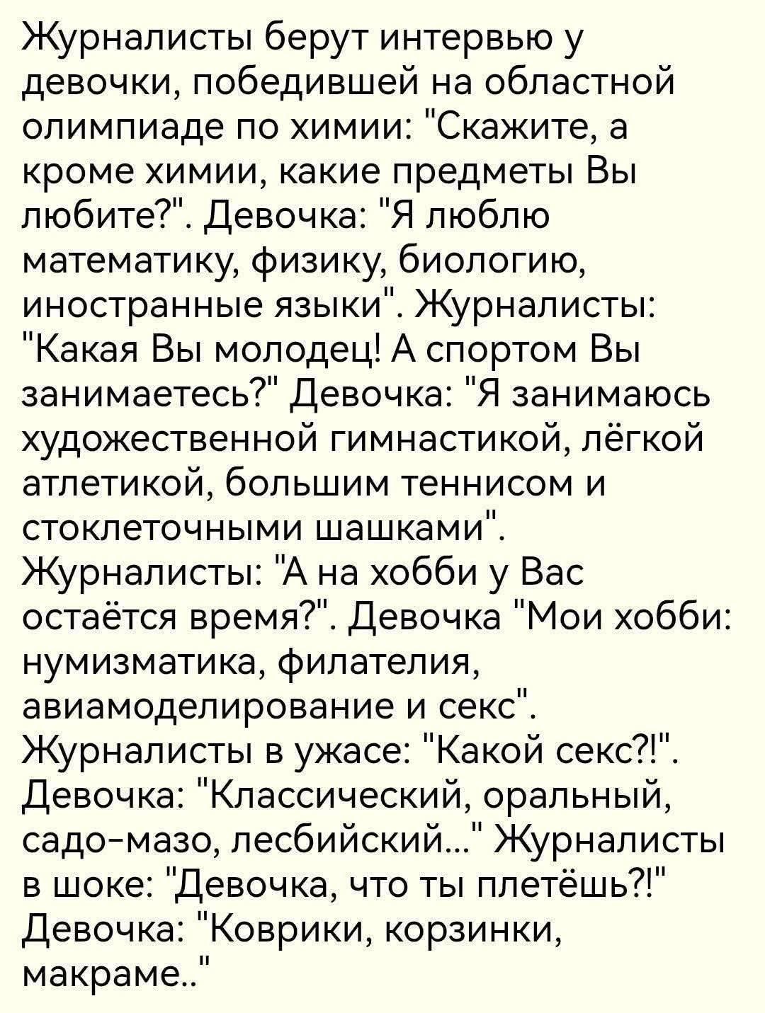 Журналисты берут интервью у девочки, победившей на областной олимпиаде по химии: «Скажите, а кроме химии, какие предметы Вы любите?». Девочка: «Я люблю математику, физику, биологию, иностранные языки». Журналисты: «Какая Вы молодец! А спортом Вы занимаетесь?» Девочка: «Я занимаюсь гимнастикой, лёгкой атлетикой, большим теннисом и шашками».