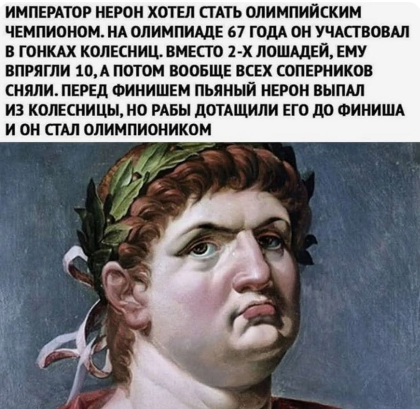 ИМПЕРАТОР НЕРОН ХОТЕЛ СТАТЬ ОЛИМПИЙСКИМ ЧЕМПИОНОМ. НА ОЛИМПИАДЕ 67 ГОДА ОН УЧАСТВОВАЛ В ГОНКАХ КОЛЕСНИЦ. ВМЕСТО 2-Х ЛОШАДЕЙ ЕМУ ВПРЯГАЛИ 10, А ПОТОМ ВООБЩЕ ВСЕХ СОПЕРНИКОВ СНЯЛИ. ПЕРЕД ФИНИШЕМ ПЬЯНЫЙ НЕРОН ВЫПАЛ ИЗ КОЛЕСНИЦ, НО РАБЫ ДОТАЩИЛИ ЕГО ДО ФИНИША И ОН СТАЛ ОЛИМПИОНИКОМ