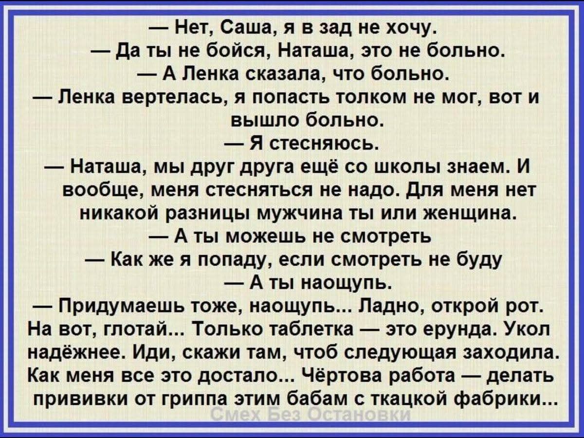 — Нет, Саша, я в зад не хочу. — Да ты не бойся, Наташа, это не больно. — А Ленка скажет, что больно. — Ленка вертелась, я попасть толком не мог, вот и вышло больно. — Я стынёсь. — Наташа, мы друг друга ещё со школы знаем. И вообще, меня стесняться не буду. — А ты можешь не смотреть — Как же я попаду, если смотреть не буду — А ты наощупь… Придумашь тоже, наощупь… Ладно, открой рот. На вот, глотай. Только таблетка — это… Укол надежней. Иди скажи, чтоб следующее заходило…