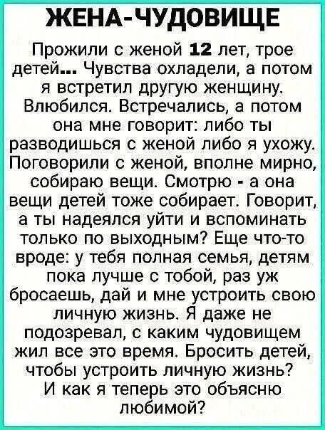 ЖЕНА-ЧУДОВИЩЕ Прожили с женой 12 лет, трое детей... Чувства охладели, а потом я встретил другую женщину. Встречались, а потом она мне говорит: либо ты разводишься с женой либо я ухожу. Поговорили с женой, нормально, она тоже собирает вещи детей. Говорит: хочешь уйти — вспомни, чем занимались по выходным? У тебя полная семья, детям лучше с тобой. Я даже не подозревал, с каким чудовищем жил все это время. Брось детей, чтобы устроить личную жизнь? И как я теперь это объясню любимой?