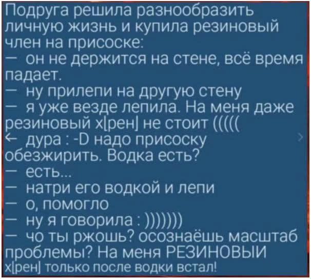 Подруга решила разнообразить личную жизнь и купила резиновый член на присоске: \n— он не держится на стене, всё время падает. \n— ну прилепи на другую стену \n— я уже везде лепила. на меня даже резиновый хрен не стоит ((\n— дура :-D надо присоску обезжирить. Водка есть? \n— есть...\n— натри его водкой и лепи \n— о, помогло \n— ну я говорила : )))))))\n— что ты подумал? осознаёшь масштаб проблемы? На меня РЕЗИНОВЫЙ хрен только после водки встал!