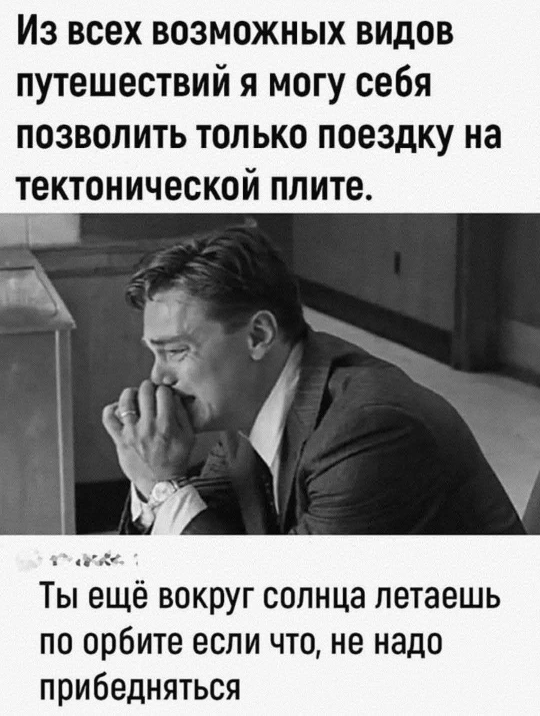 Из всех возможных видов путешествий я могу себе позволить только поездку на тектонической плите.\nТы ещё вокруг солнца летаешь по орбите если что, не надо прибедняться