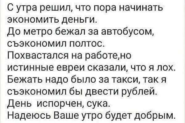 С утра решил, что пора начинать экономить деньги. До метро бежал за автобусом, съэкономил полтос. Похвастался на работе, но истинные евреи сказали, что я лох. Бежать надо было за такси, так я сэкономил бы двести рублей. День испорчен, сука. Надеюсь Ваше утро будет добрым.