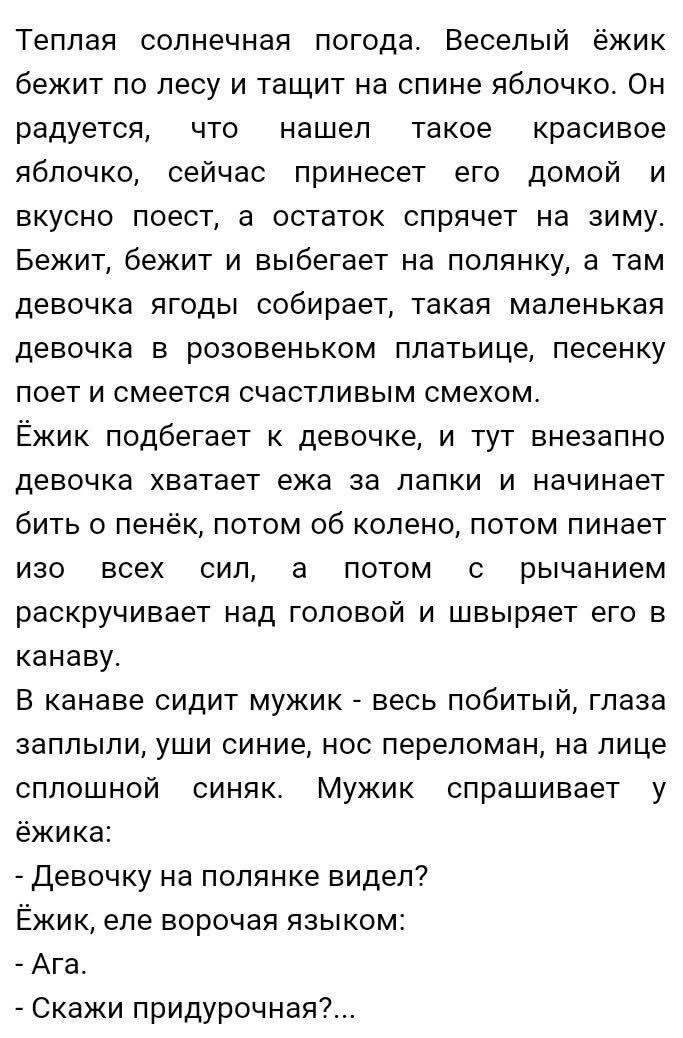 Теплая солнечная погода. Веселый ёжик бежит по лесу и тащит на спине яблочко. Он радуется, что нашел такое красивое яблочко, сейчас принесет его домой и вкусно поест, а остаток спрячется на зиму. Бежит, бежит и выбирается на полянку, там девочка ягоды собирает, такая маленькая девочка в розовеньком платьице, песню поет и смеется счастливым смехом. Ежик подбегает к девочке, и тут внезапно девочка хватает ежа за лапки и начинает бить его по пень, потом об колено, потом пинает... - Скажи придурочная?