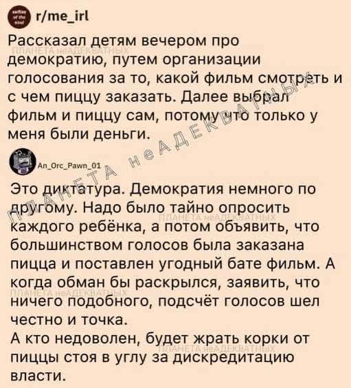 Расcказал детям вечером про демократию, путём организации голосования за то, какой фильм смотреть и с чем пищу заказать. Далее выбрал фильм и пищу сам, потому что у меня были деньги. Это диктатура. Демократия немного по другому. Надо было тайно опросить каждого ребёнка, а потом объявить, что большинство голосов была заказана пища и поставлен удобный фильм. А когда обман бы раскрылся, заявить, что ничего подобного, подсчёт голосов шёл честно и точка. А кто недоволен, будет жрать корки от пищи стоя в углу за дискредитацию власти.