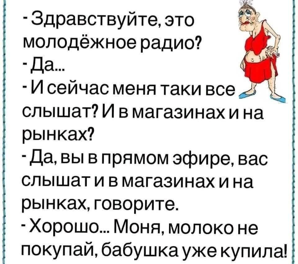 - Здравствуй, это молодёжное радио? - Да... - И сейчас меня таки все слышат? И в магазинах и на рынках? - Да, вы в прямом эфире, вас слышат и в магазинах и на рынках, говорите. - Хорошо... Моня, молоко не покупай, бабушка уже купила!