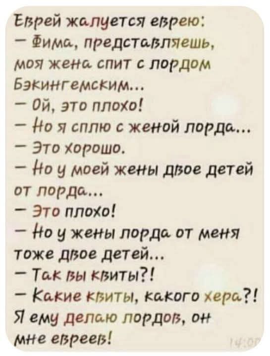 Еврей жалуется еврею: — Фима, представляешь, моя жена спит с порядком Бэкингемским... — Ой, это плохо! — Но я сплю с женой лорда... — Это хорошо. — Но у моей жены двое детей от поряд... — Это плохо! — Но у жены лорда от меня тоже двое детей... — Так вы квиты?! — Какие квиты, какого хера?! Я ему делаю лордов, он мне евреев!