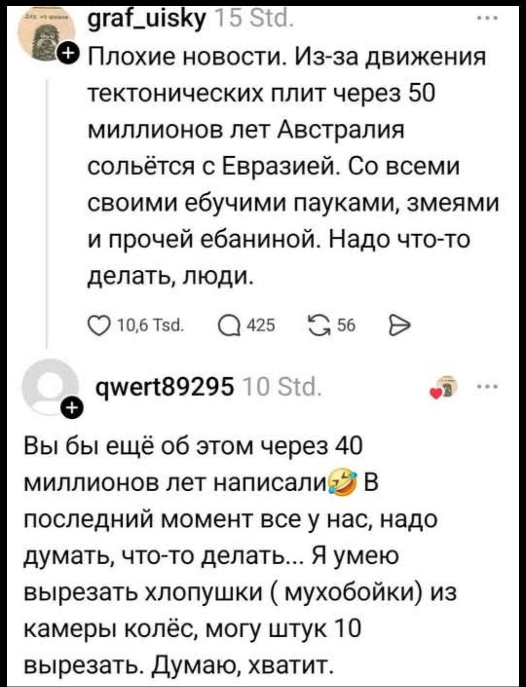 Плохие новости. Из-за движения тектонических плит через 50 миллионов лет Австралия сольется с Евразией. Со всеми своими ебучими пауками, змеями и прочей ебаниной. Надо что-то делать, люди. Вы бы ещё об этом через 40 миллионов лет написали 😂 В последнии момент все у нас, надо думать, что-то делать... Я умею вырезать хлопушки (мухобойки) из камеры колёс, могу штуку 10 вырезать. Думаю, хватит.