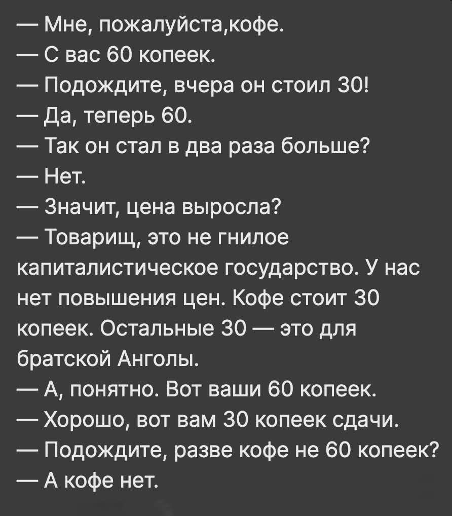 — Мне, пожалуйста, кофе.
— С вас 60 копеек.
— Подождите, вчера он стоил 30!
— Да, теперь 60.
— Так он стал в два раза больше?
— Нет.
— Значит, цена выросла?
— Товарищ, это не гнилое капиталистическое государство. У нас нет повышения цен. Кофе стоит 30 копеек. Остальные 30 — это для братской Анголы.
— А, понятно. Вот ваши 60 копеек.
— Хорошо, вот вам 30 копеек сдачи.
— Подождите, разве кофе не 60 копеек?
— А кофе нет.