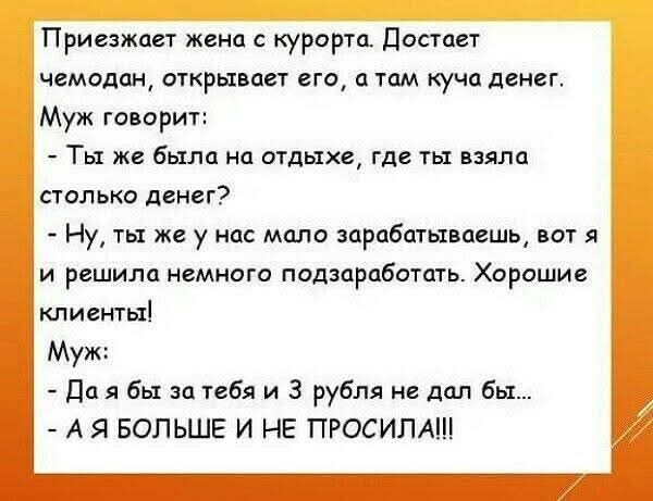 Приезжает жена с курорта. Достает чемодан: там куча денег. Муж: — Ты же была на отдыхе, откуда столько денег? Она: — Ну, ты же зарабатываешь мало, решила подзаработать. Хорошие клиенты! Муж: — Да бы за тебя и 3 рубля не дал бы… — А Я БОЛЬШЕ И НЕ ПРОСИЛА!!!