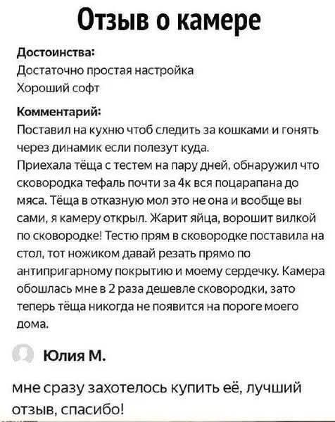 Отзыв о камере
Достоинства:
Достаточно простая настройка
Хороший софт
Комментарий:
Поставил на кухню чтоб следить за кошками и гонять через динамик если полезут куда. Приехала теща с тестем на пару дней, обнаружил что сковорода тефаль почти за 4k вся попацарпана до мяса. Теща в отказную мол это не она и вообще вы сами, я камеру открыл. Жарит яйца, ворощит вилкой по сковородке! Тестю прямо на стол поставила ножиком давай резать прямо по антипригарному покрытию и моему сердечку. Камера обошлась мне в 2 раза дешевле сковородки, зато теперь теща никогда не появится на пороге моего дома.