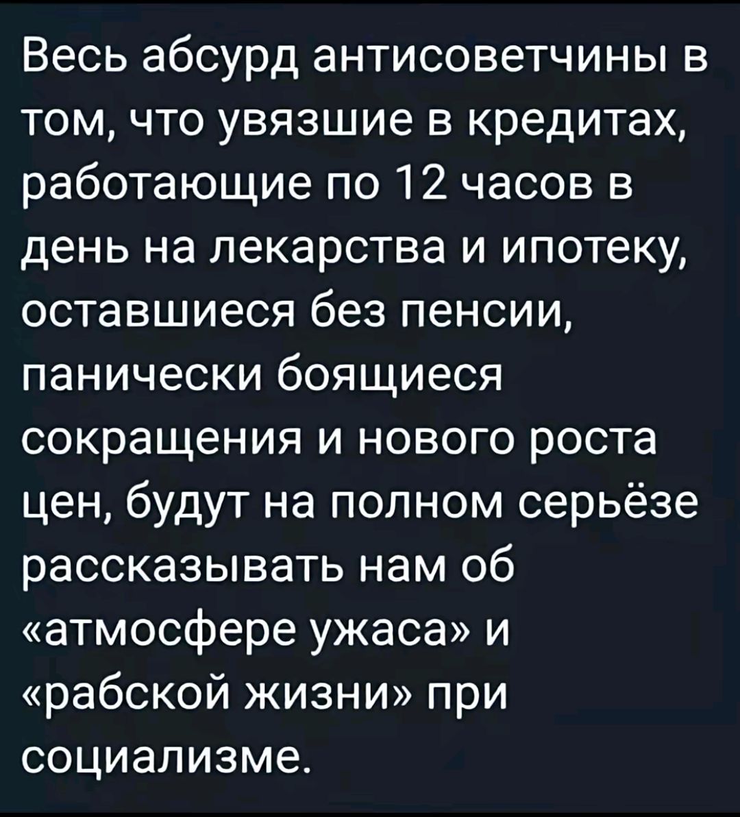 Весь абсурд антисоветчины в том, что увязшие в кредитах, работающие по 12 часов в день на лекарства и ипотеку, оставшиеся без пенсии, панически бояющиеся сокращения и нового роста цен, будут на полном серьёзе рассказывать нам об «атмосфере ужаса» и «рабской жизни» при социализме.
