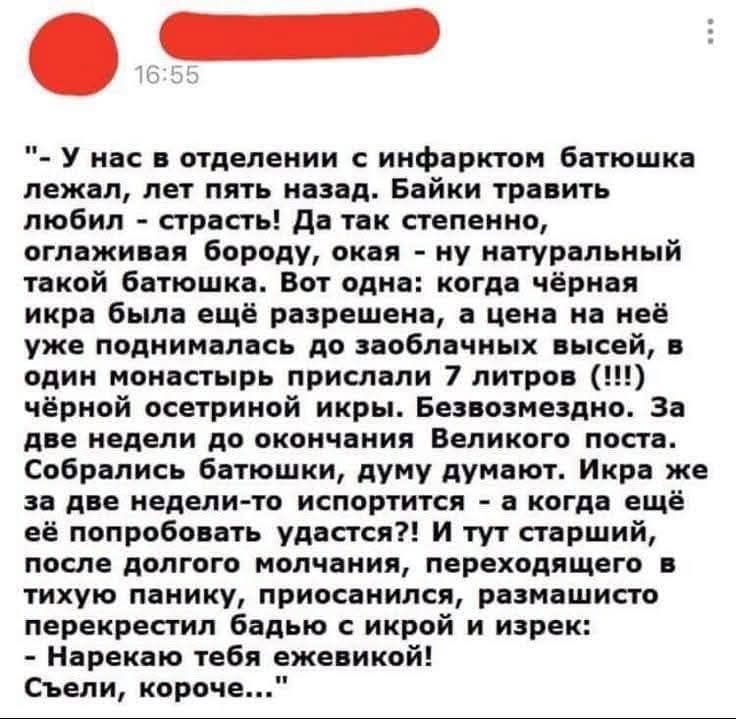 - У нас в отделении с инфектором батюшка лежал, лет пять назад. Байки травить любил - страсть! Да так степенно, оглаживая бороду, ока naturalный такой батюшка. Вот одна: когда чёрная икра была ещё разрешена, а цена на неё поднималась до заоблачных высот, в один монастырь прислали 7 литров чёрной осетровой икры. Безвозмездно. За две недели до окончания Великого поста. Собрались батюшки, думают, а когда ещё попробовать удастся?!