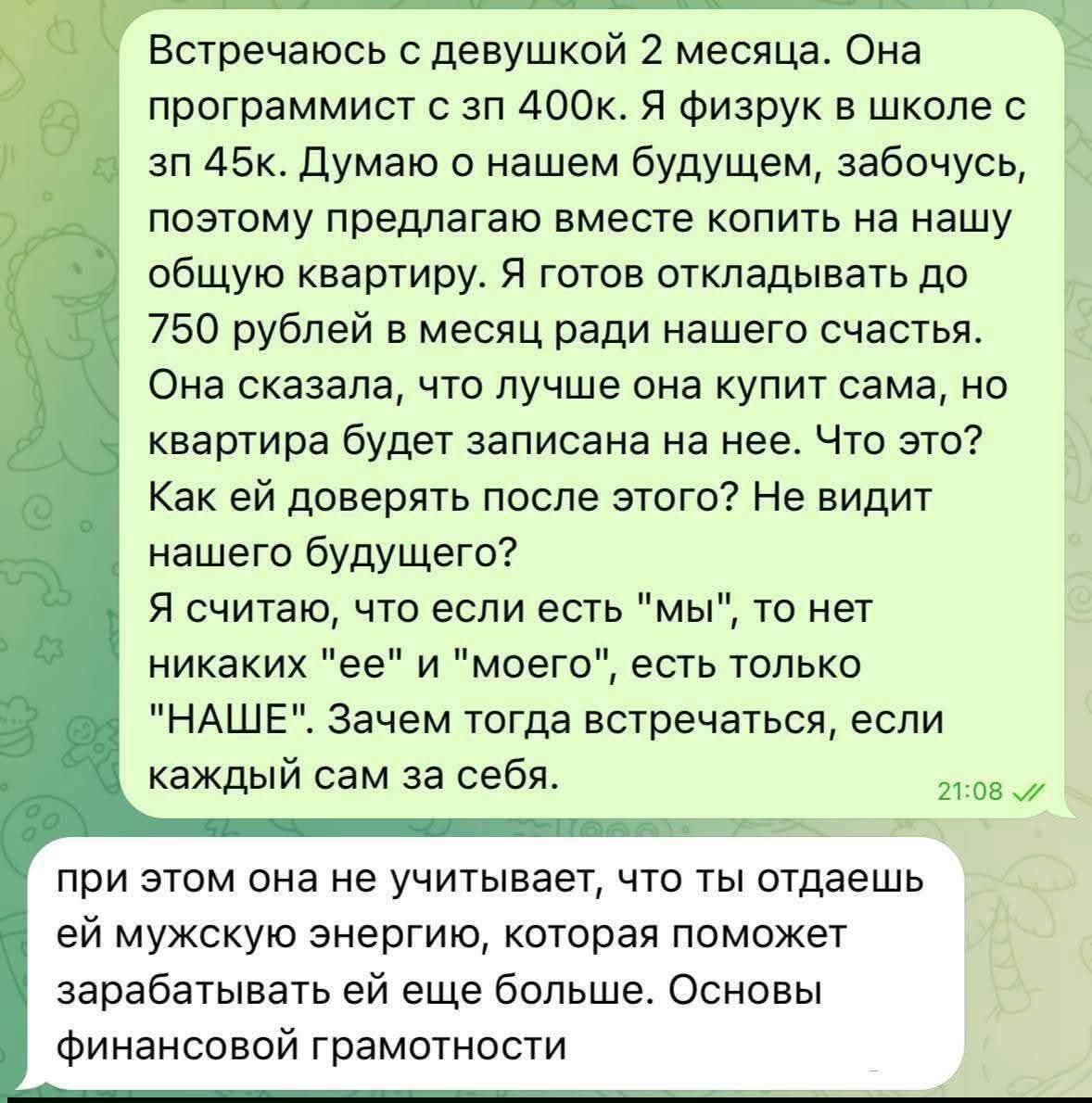 Встречаюсь с девушкой 2 месяца. Она программист с 400k. Я физрук в школе с зп 45k. Думаю о нашем будущем, забочусь, поэтому предлагаю вместе копить на нашу общую квартиру. Я готов откладывать до 750 рублей в месяц ради нашего счастья. Она сказала, что лучше она купит сама, но квартира будет записана на нее. Что это? Как ей доверять после этого? Не видит нашего будущего? Я считаю, что если есть 