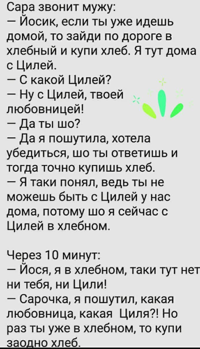 Сара звонит мужу: — Йосик, если ты уже идешь домой, то зайди по дороге в хлебный и купи хлеб. Я тут дома с Цилей. — С какой Цилей? — Ну с Цилей, твоей любовнице! — Да ты шо? — Да я пошутила, хотела убедиться, что ты ответишь и тогда точно купишь хлеб. — Я таки понял, ведь ты не можешь быть с Цилей у нас дома, потому что я сейчас с Цилей в хлебном. Через 10 минут: — Йоса, я в хлебном, таки тут нет ни тебя, ни Цили! — Сарачка, я пошутила, какая любовница, какая Циля?! Но раз ты уже в хлебном, то купи заодно хлеб.