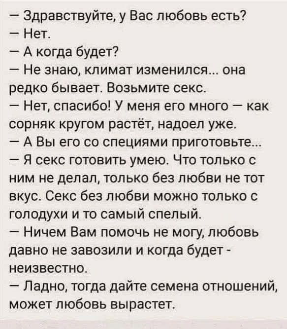 — Здравствуйте, у Вас любовь есть? — Нет. — А когда будет? — Не знаю, климат изменился... возьмите секс. — Нет, спасибо! У меня его много — как сорняк кругом растёт. — А Вы его со специями приготовьте... — Я секс готовить умею. Секс без любви можно только с голодными и тем самым спелый. — Ладно, дайте семена отношений, может любовь вырастет.