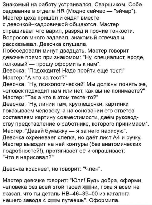 Знакомый на работу устраивался. Сварщиком. Собеседование в отделе HR (Модно сейчас — “эйчар”). Мастер пришёл и сидят вместе с девочкой–кадровичкой общаются. Мастер спрашивает что варил, разряд и прочие тонкости. Вопросов много задавал, знакомых отвечал и рассказывавал. Девочка слушала. Побеседовали минут двадцать. Мастер говорит девочке прямо при знакомом: “Ну, специалист, вроде, толковый — прошу оформить к нам”. Девочка: “Пожалуйста! Надо пройти ещё тест!” Мастер: “А что за тест?” Девочка: “Ну, психологический! Мы должны понять же, человек подходит нам или нет, как вы не понимаете?” Мастер: “Так а что в этом тесте-то?” Девочка: “Ну, линии там, круглючшой, картинки показываем человеку, а на основании его ответов составляем карту совместимости...” Девочка краснеет, но говорит: “Член”. Мастер девочке говорит: “Юля! Будь добра, оформви человека без всей этой твоей х***ни, пока всем не скажем, что ты делаешь НВ-46—–”.