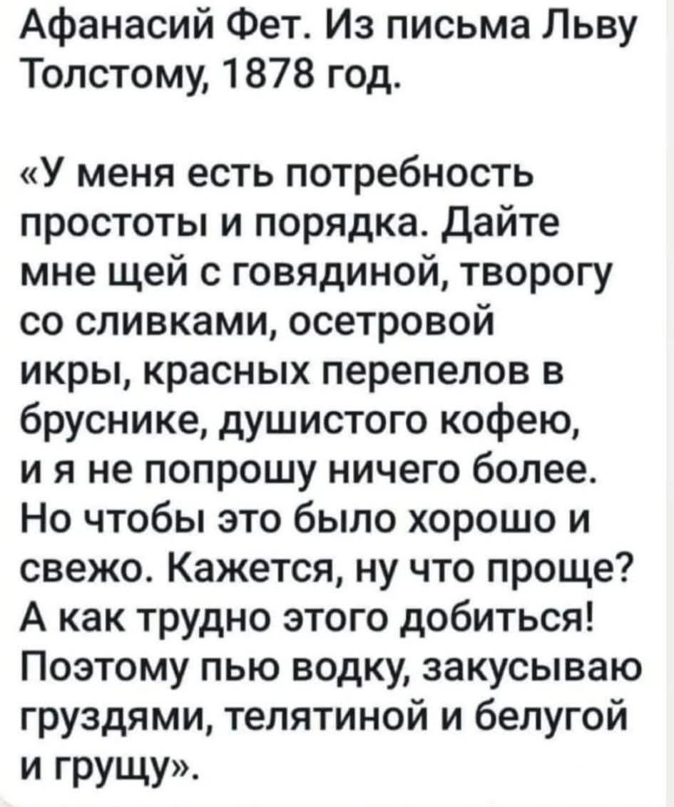 Афанасий Фет. Из письма Льву Толстому, 1878 год. «У меня есть потребность простоты и порядка. Дайте мне щей с говядиной, творогу со сливками, осетровой икры, красных перепелов в бруснике, душистого кофе, и я не попрошу ничего более. Но чтобы это было хорошо и свеже. Кажется, ну что проще? А как трудно этого добыться! Поэтому пью водку, закусываю груздями, телятиной и белугуй и грущу»