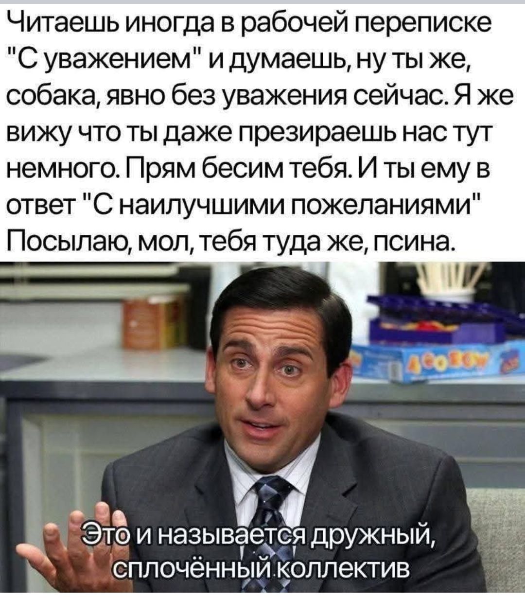 Читаешь иногда в рабочей переписке 'С уважением' и думаешь, ну ты же, собака, явно без уважения сейчас. Я же вижу что ты даже презираешь нас тут немного. Прям бесим тебя. И ты ему в ответ 'С наилучшими пожеланиями' Посылаю, мол, тебя туда же, псина. Это и называется дружный, сплочённый коллектив