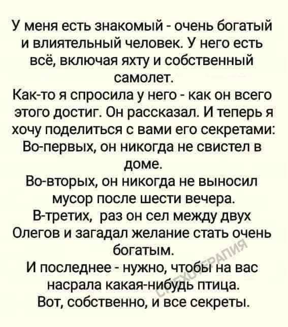 У меня есть знакомый - очень богатый и влиятельный человек. У него есть всё, включая яхту и собственный самолёт. Как-то я спросила у него - как он всего этого достиг. Он рассказал. И теперь я хочу поделиться с вами его секретами: Во-первых, он никогда не свистел в доме. Во-в--яторых, он никогда не выносил мусор после шести вечера. В-третьих, раз он сел между двух Олегов и загадал желание стать очень богатым. И последнее - нужно, чтобы на вас настала какая-нибудь птица. Вот, собственно, и все секреты.