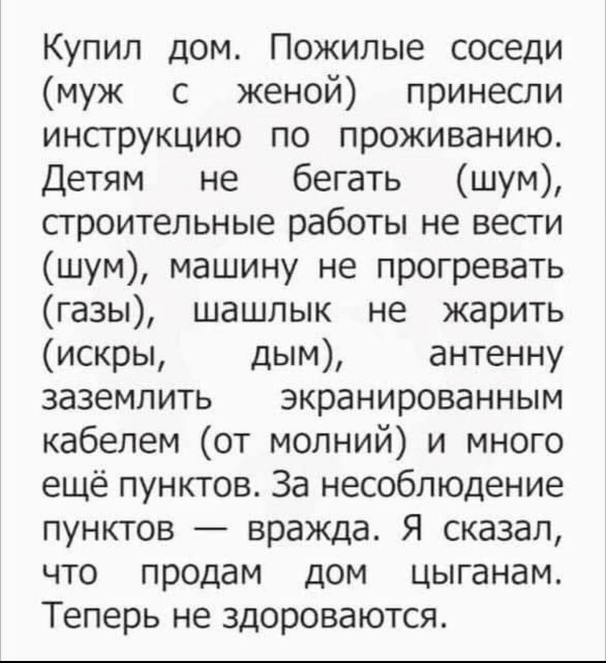 Купил дом. Пожилые соседи (муж с женой) принесли инструкцию по проживанию. Детям не бегать (шум), строительные работы не вести (шум), машину не прогревать (газы), шашлык не жарить (искры, дым), антенну заземлить экранированным кабелем (от молний) и многое ещё. За несоблюдение пунктов — вражда. Я сказал, что продам дом цыганам. Теперь не здороваются.