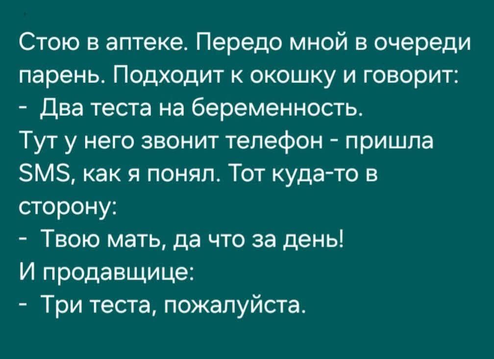 Стою в аптеке. Передо мной в очереди парень. Подходит к окошку и говорит: - Два теста на беременность. Тут у него звонит телефон - пришла SMS, как я понял. Тот куда-то в сторону: - Твою мать, да что за день! И продавщице: - Три теста, пожалуйста.