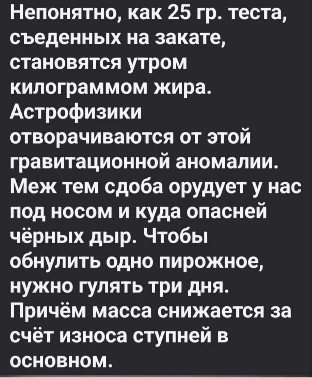 Непонятно, как 25 гр. теста, съеденных на закате, становятся утром килограммами жира. АстрофиZiки отворачиваются от этой гравитационной аномалии. Меж тем сдоба oрудует у нас под носом и куда опасней чёрных дыр. Чтобы обнулить одно пирожное, нужно гулять три дня. Причём масса снижается за счёт износа ступней в основном.