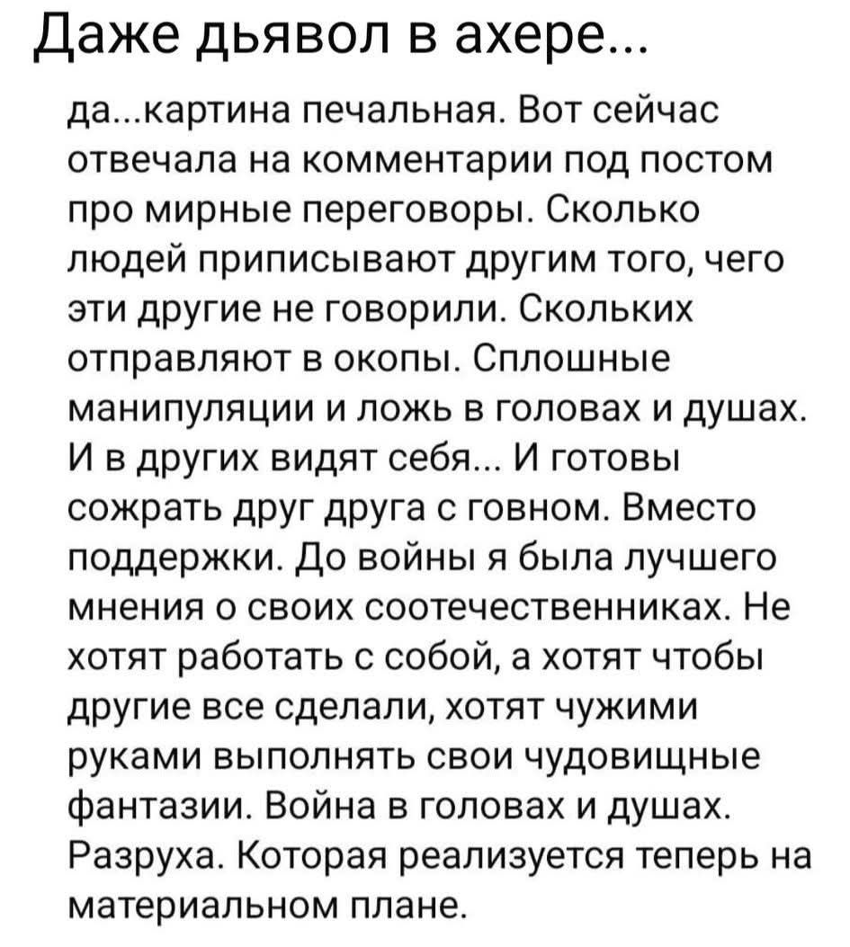 Даже дьявол в ахере... да...картина печальная. Вот сейчас отвечала на комментарии под постом про мирные переговоры. Сколько людей приписывают другим того, чего эти другие не говорили. Сколько их отправляют в окопы. Сплошные манипуляции и ложь в головах и душах. И в других видят себя... И готовы сжечь друг друга с говном. Вместо поддержки.