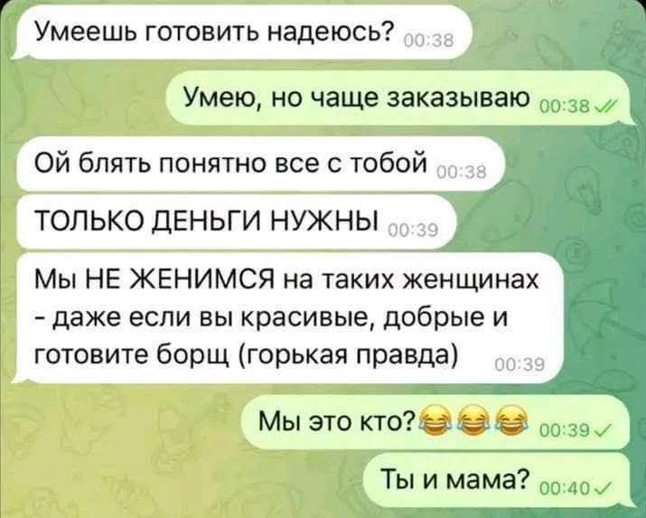 Умеешь готовить надеюсь? Умею, но чаще заказываваю Ой блять понятно все с тобой ТОЛЬКО ДЕНЬГИ НУЖНЫ Мы НЕ ЖЕНИМСЯ на таких женщинах - даже если вы красивые, добрые и готовите борщ (горькая правда) Мы это кто?😂😂😂 Ты и мама?