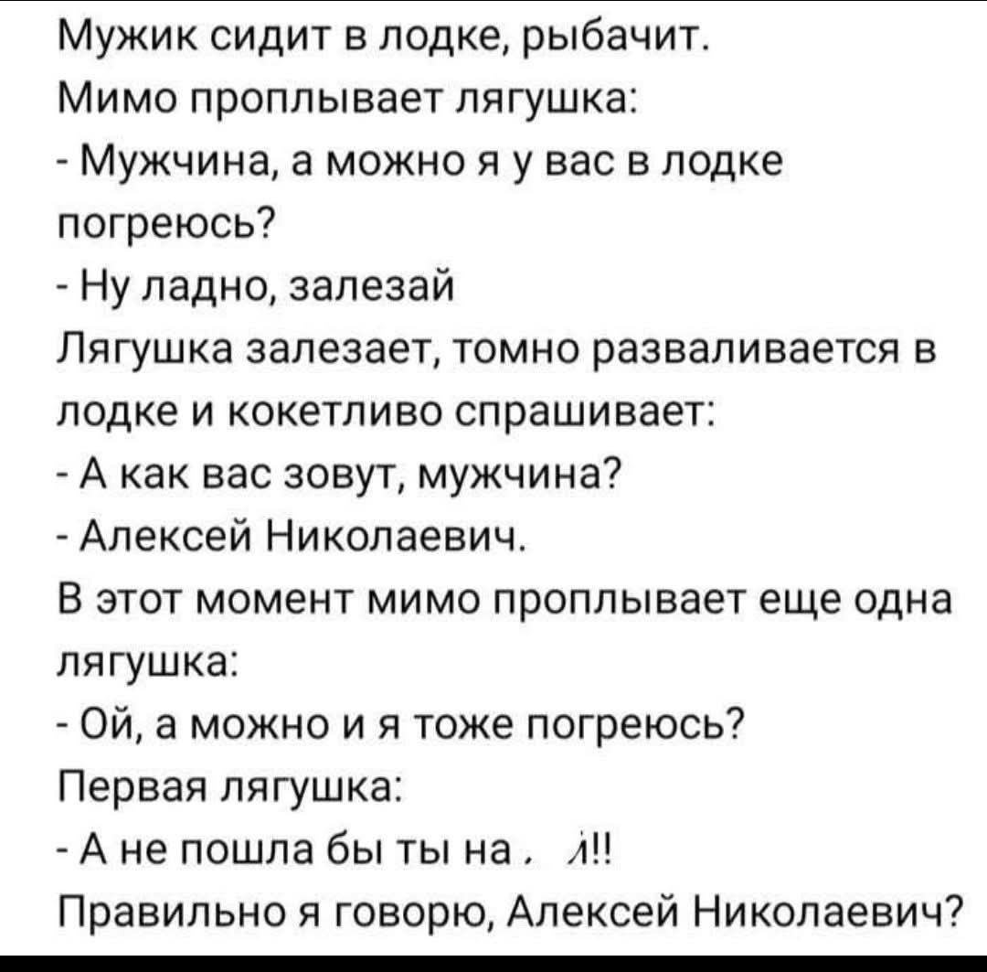 Мужик сидит в лодке, рыбачит. Мимо проплывает лягушка: - Мужчина, а можно я у вас в лодке погреюсь? - Ну ладно, залезай. Лягушка залезает, томно разваливается в лодке и кокетливо спрашивает: - А как вас зовут, мужчина? - Алексей Николаевич. В этот момент мимо проплывает еще одна лягушка: - Ой, а можно и я тоже погреться? Первая лягушка: - А не пошла бы ты на... л!! Правильно я говорю, Алексей Николаевич?