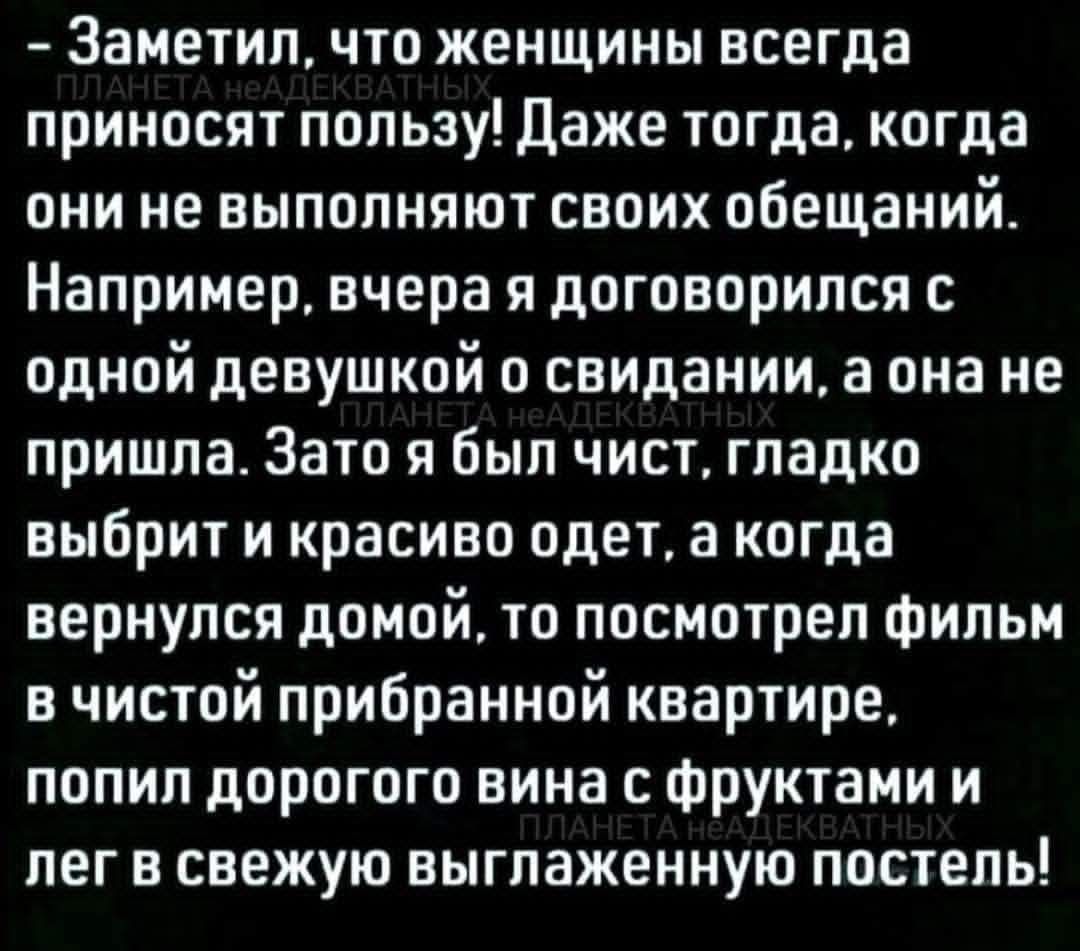 - Заметил, что женщины всего мира приводят планету в неадекватность, даже тогда, когда они не выполняют своих обещаний. Например, вчера я договорился с одной девушкой о свидании, а она не пришла. Зато я был чист, гладко выбрит и красиво одет, а когда вернулся домой, то посмотрел фильм в чистой прибранной квартире, попил дорого вина с фруктами и лег в свежую выглаженную постель!