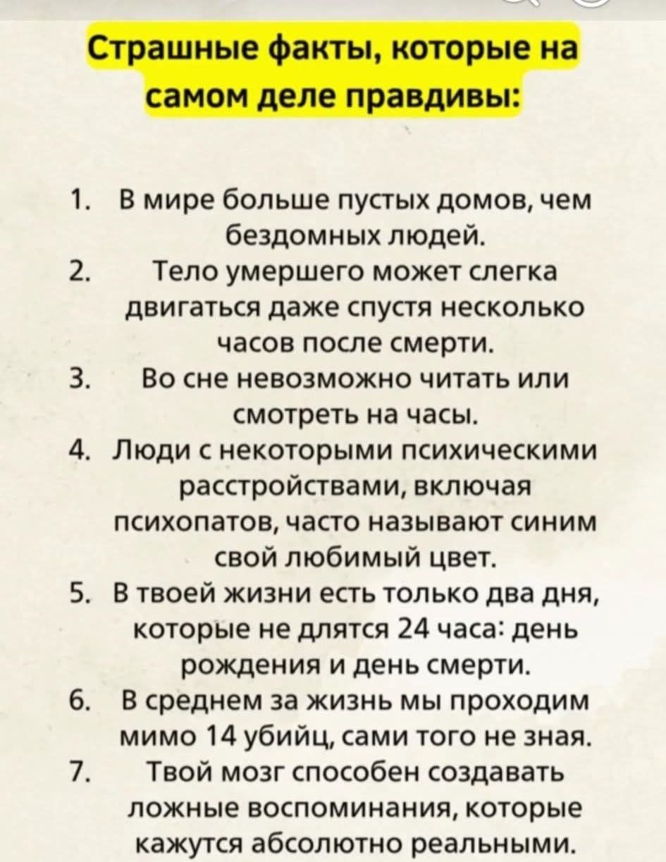 Страшные факты, которые на самом деле правдивы:
1. В мире больше пустых домов, чем бездомных людей.
2. Тело умершего может немного двигаться даже спустя несколько часов после смерти.
3. Во сне невозможно читать или смотреть на часы.
4. Люди с некоторыми психическими расстройствами, включая психопатов, часто называют своим любимый цвет.
5. В твоей жизни есть только два дня, которые не длются 24 часа: день рождения и день смерти.
6. В среднем за жизнь мы проходим мимо 14 убийц, сами того не зная.
7. Твой мозг способен создавать ложные воспоминания, которые кажутся абсолютно реальными.