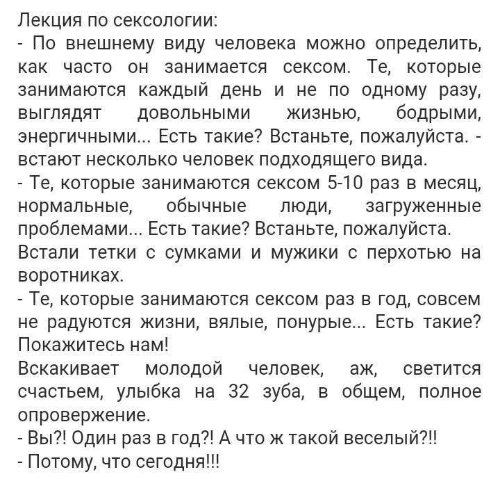 Лекция по сексологии: — По внешнему виду можно определить, как часто человек занимается сексом. Те, кто занимается каждый день и не по одному разу, выглядят довольными жизнью. Есть такие? Встаньте. — Те, кто 5–10 раз в месяц, нормальные, обычные люди... Есть такие? Встаньте. — Вы? Один раз в год?! А что же такой веселый?!