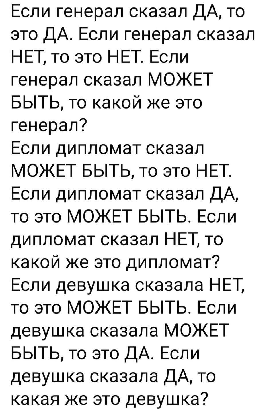 Если генерал сказал ДА, то это ДА. Если генерал сказал НЕТ, то это НЕТ. Если генерал сказал МОЖЕТ БЫТЬ, то какой же это генерал? Если дипломат сказал МОЖЕТ БЫТЬ, то это НЕТ. Если дипломат сказал ДА, то это МОЖЕТ БЫТЬ. Если дипломат сказал НЕТ, то какой же это дипломат? Если девушка сказала НЕТ, то это МОЖЕТ БЫТЬ. Если девушка сказала МОЖЕТ БЫТЬ, то это ДА. Если девушка сказала ДА, то какая же это девушка?