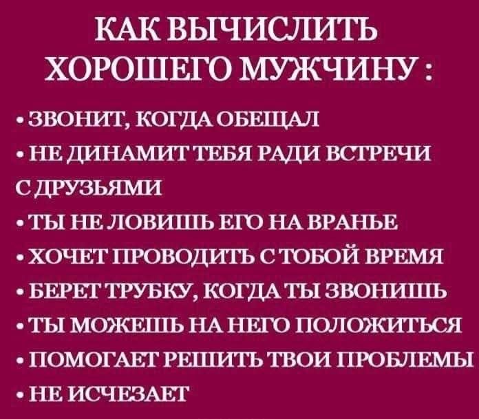 КАК ВЫЧИСЛИТЬ ХОРОШЕГО МУЖЧИНУ :
• Звонит, когда обещал
• НЕ ДИНАМИТ ТЕБЯ РАДИ ВСТРЕЧИ
С С ДРУЗЬЯМИ
• ТЫ НЕ ЛОВИШЬ ЕГО НА ВРАНЬЕ
• ХОЧЕТ ПРОВОДИТЬ С ТобОЙ ВРЕМЯ
• БЕРЕТ ТРУБКУ, КОГДА ТЫ ЗВОНИШЬ
• ТЫ МОЖЕШЬ НА НЕГО ПОЛОЖИТЬСЯ
• ПОМОГАЕТ РЕШИТЬ ТВОИ ПРОБЛЕМЫ
• НЕ ИСЧЕЗАЕТ