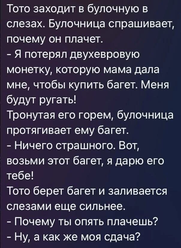 Тото заходит в булочную в слезах. Булочница спрашивает, почему он плачет.\n- Я потерял двуххверовую монету, которую мама дала мне, чтобы купить багет. Меня будут ругать!\nТронутая его горем, булочница протягивает ему багет.\n- Ничего страшного. Вот, возьми этот багет, я дарю его тебе!\nТото берет багет и заливается слезами еще сильнее.\n- Почему ты опять плачешь?\n- Ну, а как же моя сдача?