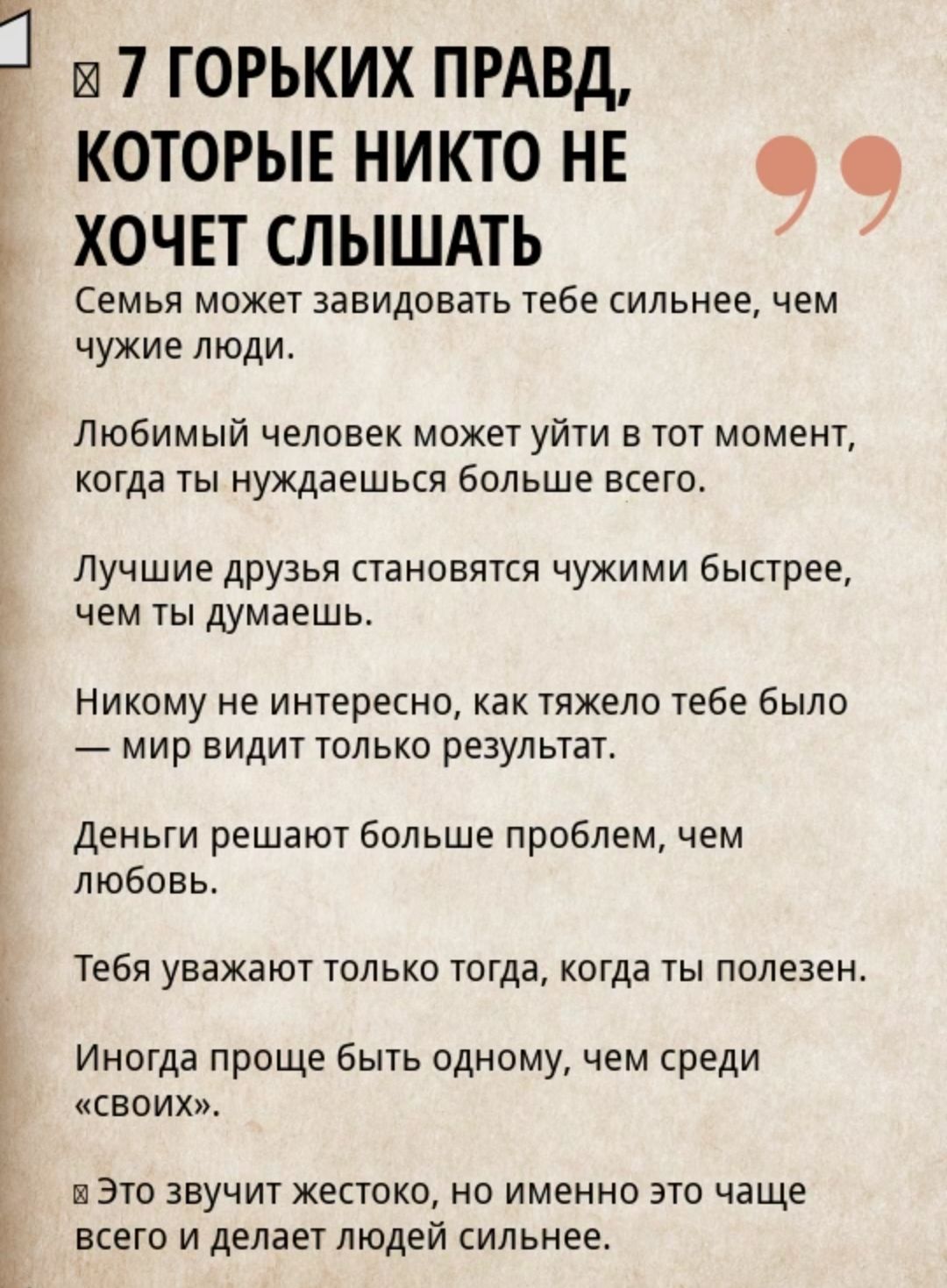 7 горьких правд, которые никто не хочет слышать. Семья может завидовать тебе сильнее, чем чужие. Любимый человек может уйти, когда ты нуждаешься. Лучшие друзья становятся чужими быстрее, чем думаешь. Мир видит только результат. Деньги решают больше проблем, чем любовь. Тебя уважают, только когда ты полезен. Иногда проще быть одним, чем среди своих. Но это делает людей сильнее.