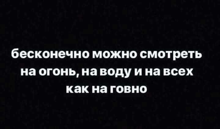 бесконечно можно смотреть на огонь, на воду и на всех как на говно