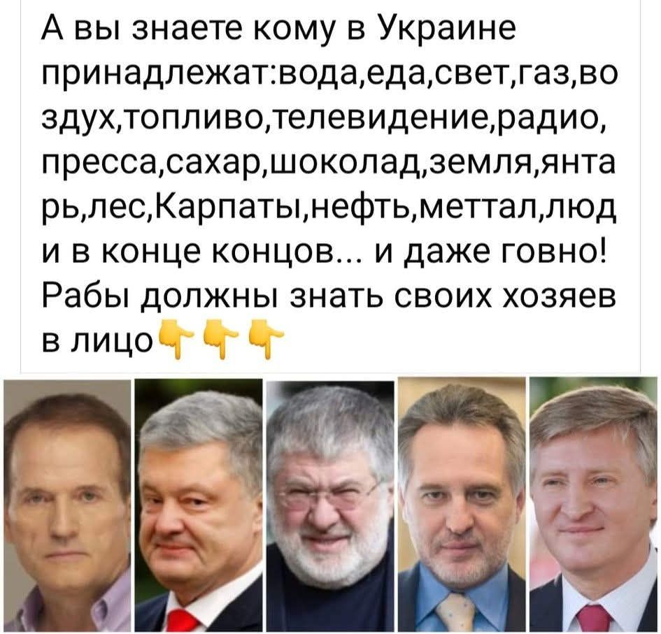 А вы знаете кому в Украине принадлежат:вода,еда,свет,газ,во воздух,топливо,телевидение,радио,пресса,сахар,шоколад,земля,янтарь,лес,Карпаты,нефть,меттал,люд и в конце концов... и даже говно! Рабы должны знать своих хозяев в лице👆👆👆